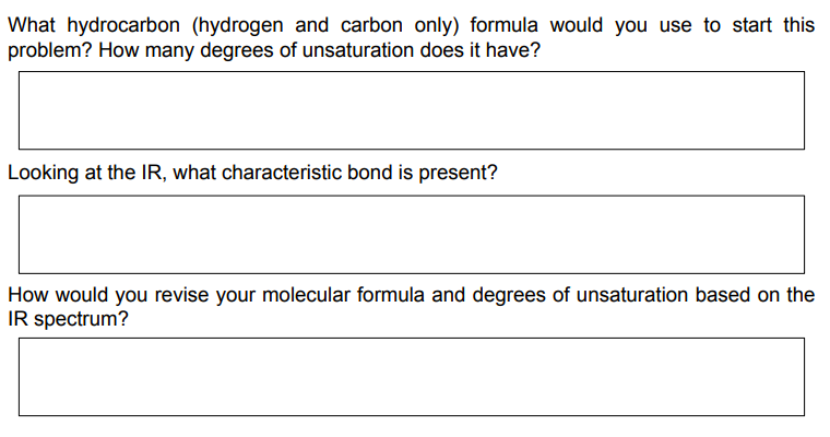 What hydrocarbon (hydrogen and carbon only) formula would you use to start this
problem? How many degrees of unsaturation does it have?
Looking at the IR, what characteristic bond is present?
How would you revise your molecular formula and degrees of unsaturation based on the
IR spectrum?
