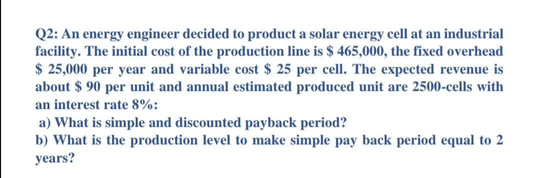 Q2: An energy engineer decided to product a solar energy cell at an industrial
facility. The initial cost of the production line is $ 465,000, the fixed overhead
$ 25,000 per year and variable cost $ 25 per cell. The expected revenue is
about $ 90 per unit and annual estimated produced unit are 2500-cells with
an interest rate 8%:
a) What is simple and discounted payback period?
b) What is the production level to make simple pay back period equal to 2
years?
