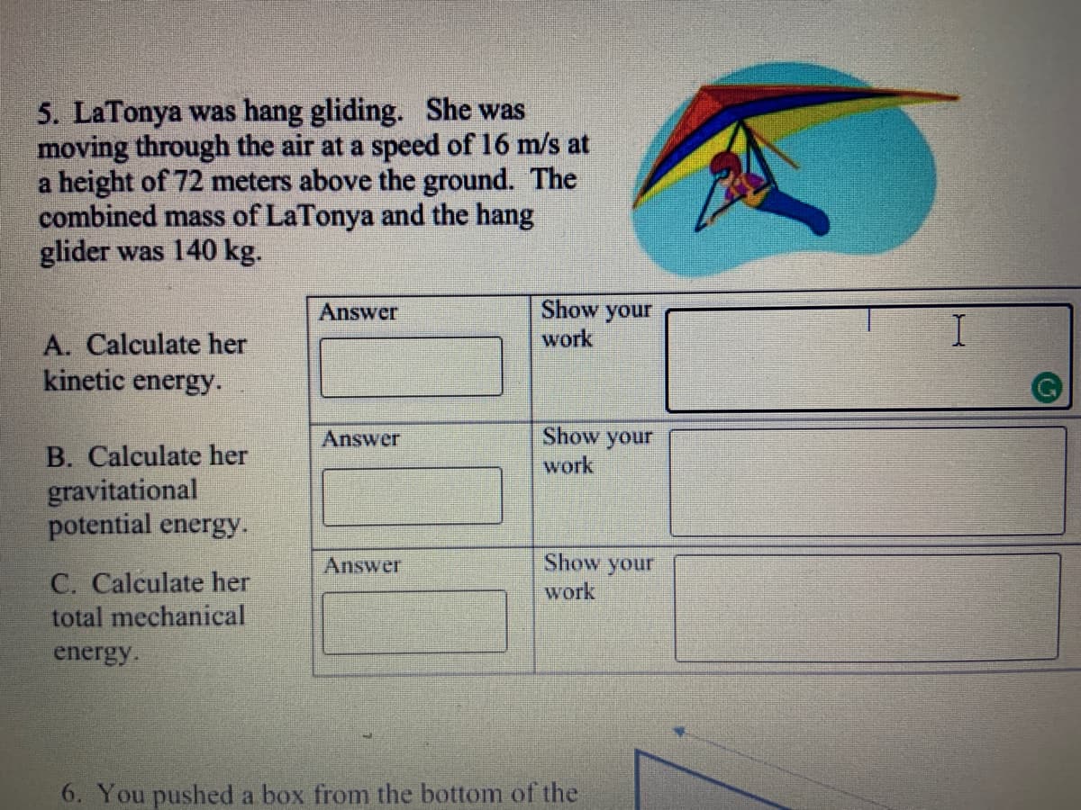 5. LaTonya was hang gliding. She was
moving through the air at a speed of 16 m/s at
a height of 72 meters above the ground. The
combined mass of LaTonya and the hang
glider was 140 kg.
Answer
Show your
work
A. Calculate her
kinetic energy.
Answer
Show your
B. Calculate her
gravitational
potential energy.
work
Show your
work
Answer
C. Calculate her
total mechanical
energy.
6. You pushed a box from the bottom of the
