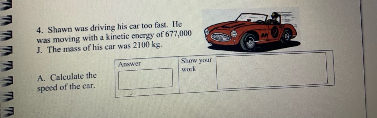 4. Shawn was driving his car too fast. He
was moving with a kinetic energy of 677,000
J. The mass of his car was 2100 kg.
Answer
Show your
work
A. Calculate the
speed of the car.

