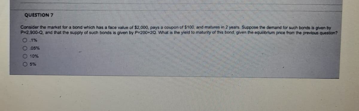 QUESTION 7
Consider the market for a bond which has a face value of $2,000, pays a coupon of $100 and matures in 2 years. Suppose the demand for such bonds is given by
P-2,900-Q, and that the supply of such bonds is given by P=200-20. What is the yield to maturity of this bond, given the equilibrium price from the previous question?
0.1%
0.05%
- 10%
05%