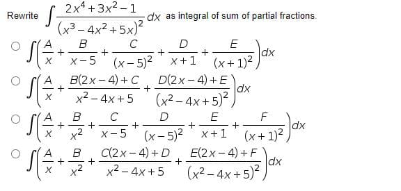 2x4 +3x2 - 1
Rewrite
dx as integral of sum of partial fractions.
(x3 – 4x2 + 5x)?
B
C
D
+
x +1
E
dx
(x+ 1)2
(x- 5)2
B(2x - 4) + C
X-5
D(2x- 4) +E
dx
(x2 – 4x + 5)
x2 - 4x +5
B
+
C
+
X-5
E
(x- 5)2
dx
(x + 1)2
x+1
C(2x- 4) + D
+
E(2x- 4) + F
dx
x2
x2 - 4x + 5
(x2 – 4x +5)
