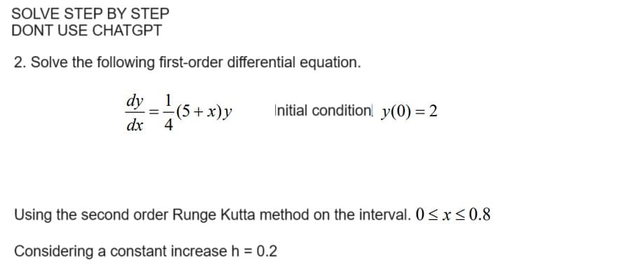 SOLVE STEP BY STEP
DONT USE CHATGPT
2. Solve the following first-order differential equation.
1
dy_¹(5 + x) y
dx 4
=
Initial condition! y(0) = 2
Using the second order Runge Kutta method on the interval. 0≤x≤0.8
Considering a constant increase h = 0.2