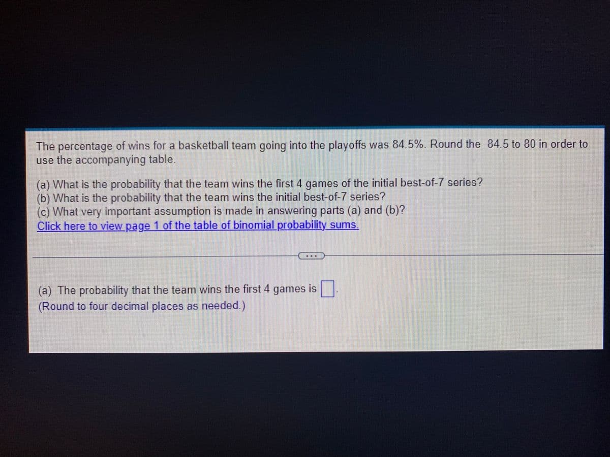 The percentage of wins for a basketball team going into the playoffs was 84.5%. Round the 84.5 to 80 in order to
use the accompanying table.
(a) What is the probability that the team wins the first 4 games of the initial best-of-7 series?
(b) What is the probability that the team wins the initial best-of-7 series?
(c) What very important assumption is made in answering parts (a) and (b)?
Click here to view page 1 of the table of binomial probability sums.
(a) The probability that the team wins the first 4 games is ☐
(Round to four decimal places as needed.)