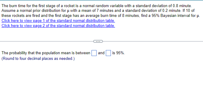 The burn time for the first stage of a rocket is a normal random variable with a standard deviation of 0.8 minute.
Assume a normal prior distribution for μ with a mean of 7 minutes and a standard deviation of 0.2 minute. If 10 of
these rockets are fired and the first stage has an average burn time of 8 minutes, find a 95% Bayesian interval for μ.
Click here to view page 1 of the standard normal distribution table.
Click here to view page 2 of the standard normal distribution table.
The probability that the population mean is between and is 95%.
(Round to four decimal places as needed.)