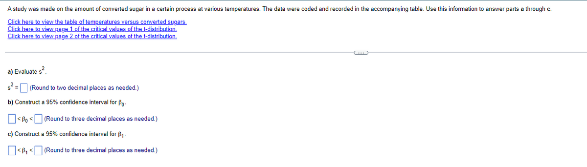 A study was made on the amount of converted sugar in a certain process at various temperatures. The data were coded and recorded in the accompanying table. Use this information to answer parts a through c.
Click here to view the table of temperatures versus converted sugars.
Click here to view page 1 of the critical values of the t-distribution.
Click here to view page 2 of the critical values of the t-distribution.
a) Evaluate s².
$² = (Round to two decimal places as needed.)
b) Construct a 95% confidence interval for Bo
<Bo<
(Round to three decimal places as needed.)
c) Construct a 95% confidence interval for ẞ₁.
☐ <B₁ < (Round to three decimal places as needed.)