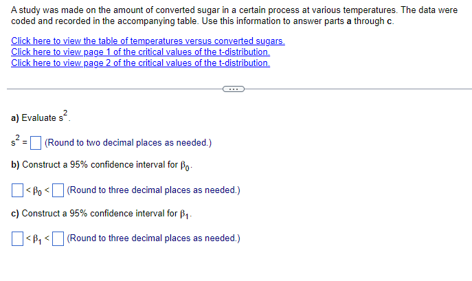 A study was made on the amount of converted sugar in a certain process at various temperatures. The data were
coded and recorded in the accompanying table. Use this information to answer parts a through c.
Click here to view the table of temperatures versus converted sugars.
Click here to view page 1 of the critical values of the t-distribution.
Click here to view page 2 of the critical values of the t-distribution.
a) Evaluate s²
s² = (Round to two decimal places as needed.)
b) Construct a 95% confidence interval for Bo
☐ < ßo <☐ (Round to three decimal places as needed.)
c) Construct a 95% confidence interval for ẞ1.
(Round to three decimal places as needed.)