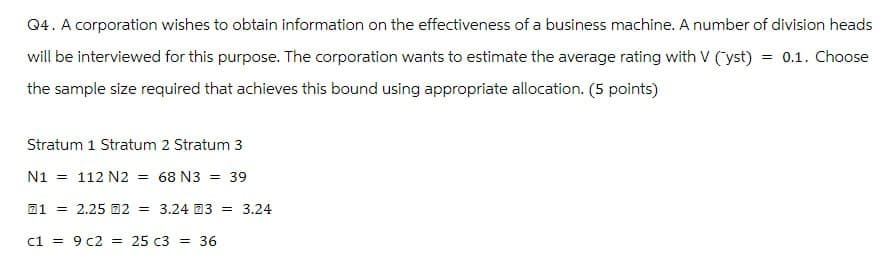 Q4. A corporation wishes to obtain information on the effectiveness of a business machine. A number of division heads
will be interviewed for this purpose. The corporation wants to estimate the average rating with V (yst) = 0.1. Choose
the sample size required that achieves this bound using appropriate allocation. (5 points)
Stratum 1 Stratum 2 Stratum 3
N1 = 112 N2 = 68 N3 = 39
12.25 2 = 3.24 3 = 3.24
c19c2 = 25 c3 = 36