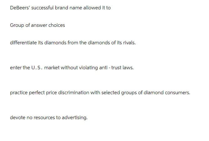 DeBeers' successful brand name allowed it to
Group of answer choices
differentiate its diamonds from the diamonds of its rivals.
enter the U.S. market without violating anti-trust laws.
practice perfect price discrimination with selected groups of diamond consumers.
devote no resources to advertising.