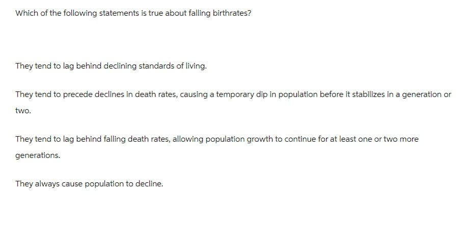 Which of the following statements is true about falling birthrates?
They tend to lag behind declining standards of living.
They tend to precede declines in death rates, causing a temporary dip in population before it stabilizes in a generation or
two.
They tend to lag behind falling death rates, allowing population growth to continue for at least one or two more
generations.
They always cause population to decline.