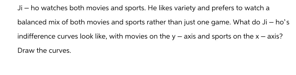 Ji - ho watches both movies and sports. He likes variety and prefers to watch a
balanced mix of both movies and sports rather than just one game. What do Ji - ho's
indifference curves look like, with movies on the y - axis and sports on the x - axis?
Draw the curves.