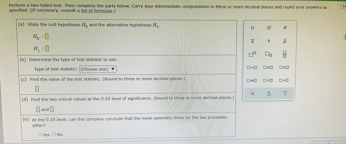 Perform a two-tailed test. Then complete the parts below. Carry your intermediate computations to three or more decimal places and round your answers as
specified. (If necessary, consult a list of formulas.)
Es
(a) State the null hypothesis H, and the alternative hypothesis H,.
H :0
H :0
(b) Determine the type of test statistic to use.
Type of test statistic: (Choose one)
D=D
(c) Find the value of the test statistic. (Round to three or more decimal places.)
O<O
(d) Find the two critical values at the 0.10 level of significance. (Round to three or more decimal places.)
O and O
(e) At the 0.10 level, can the company conclude that the mean assemnbly times for the two processes
differ?
O Yes
No
