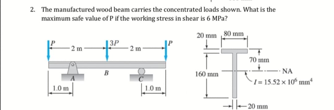 2. The manufactured wood beam carries the concentrated loads shown. What is the
maximum safe value of P if the working stress in shear is 6 MPa?
20 mm 80 mm
|3P
2 m
2 m
70 mm
B
160 mm
-- NA
I = 15.52 × 106 mmª
1.0 m
1.0 m
20 mm
