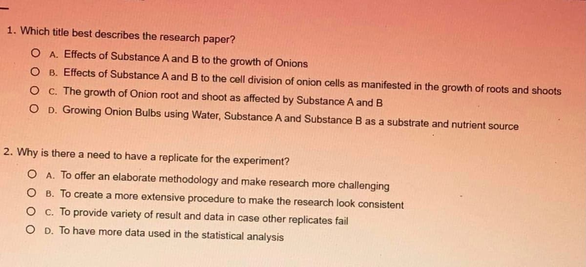 1. Which title best describes the research paper?
O A. Effects of Substance A and B to the growth of Onions
O B. Effects of Substance A and B to the cell division of onion cells as manifested in the growth of roots and shoots
O C. The growth of Onion root and shoot as affected by Substance A and B
O D. Growing Onion Bulbs using Water, Substance A and Substance B as a substrate and nutrient source
2. Why is there a need to have a replicate for the experiment?
O A. To offer an elaborate methodology and make research more challenging
O B. To create a more extensive procedure to make the research look consistent
O C. To provide variety of result and data in case other replicates fail
O D. To have more data used in the statistical analysis
