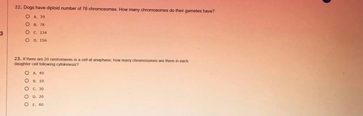 22. Dogs have diploid number of 78 chromosomes. How many chromosomes do their gametes have?
ОА. 39
В. 78
О С. 234
O D. 156
23. If there are 20 centromeres in a cell at anaphase, how many chromosomes are there in each
daughter cell following cytokinesis?
A. 40
О в. 10
С. 30
D. 20
E. 80
8 O o o O
O O O
O o
