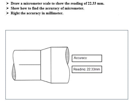 > Draw a micrometer scale to show the reading of 22.33 mm.
> Show how to find the accuracy of micrometer.
> Right the accuracy in millimeter.
Accuracy:
Reading: 22.33mm
