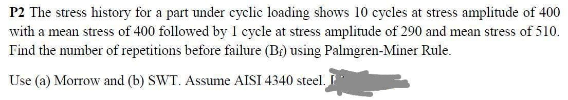 P2 The stress history for a part under cyclic loading shows 10 cycles at stress amplitude of 400
with a mean stress of 400 followed by 1 cycle at stress amplitude of 290 and mean stress of 510.
Find the number of repetitions before failure (Br) using Palmgren-Miner Rule.
Use (a) Morrow and (b) SWT. Assume AISI 4340 steel.
