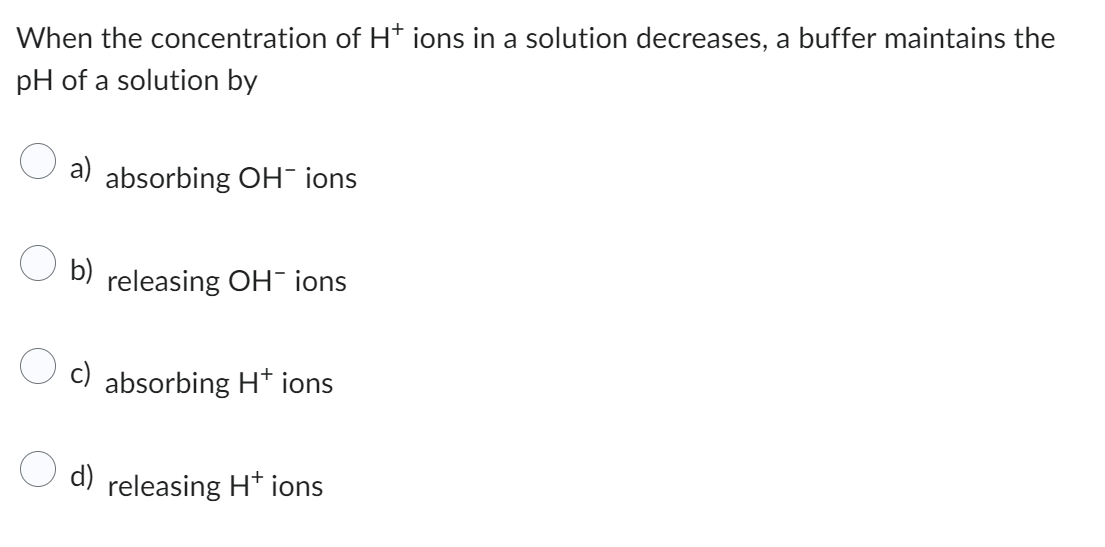When the concentration of H+ ions in a solution decreases, a buffer maintains the
pH of a solution by
a) absorbing OH¯ ions
b)
releasing OH- ions
absorbing H+ ions
d) releasing H+ ions