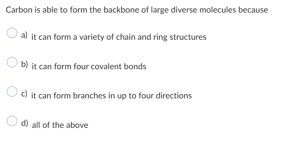 Carbon is able to form the backbone of large diverse molecules because
a) it can form a variety of chain and ring structures
b) it can form four covalent bonds
c) it can form branches in up to four directions
d) all of the above