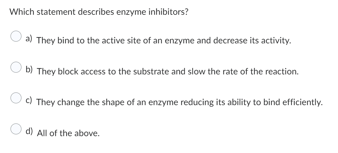 Which statement describes enzyme inhibitors?
a) They bind to the active site of an enzyme and decrease its activity.
b) They block access to the substrate and slow the rate of the reaction.
c) They change the shape of an enzyme reducing its ability to bind efficiently.
d) All of the above.