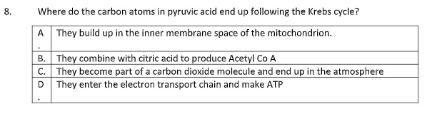 8.
Where do the carbon atoms in pyruvic acid end up following the Krebs cycle?
A They build up in the inner membrane space of the mitochondrion.
B.
They combine with citric acid to produce Acetyl Co A
C. They become part of a carbon dioxide molecule and end up in the atmosphere
D They enter the electron transport chain and make ATP