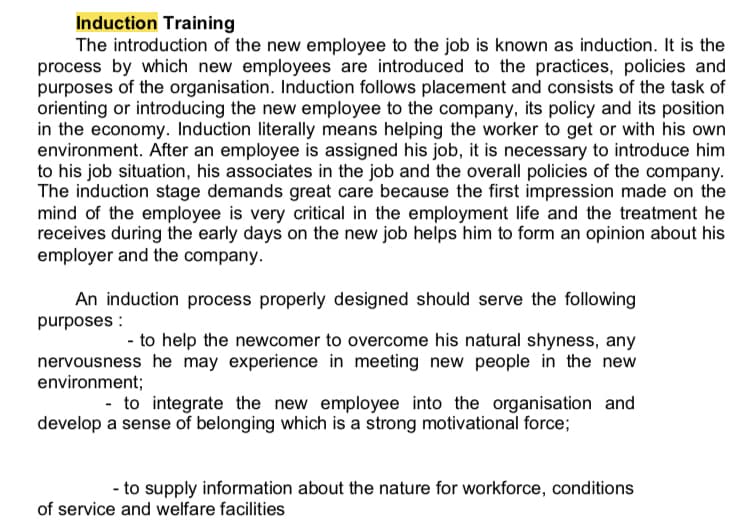 Induction Training
The introduction of the new employee to the job is known as induction. It is the
process by which new employees are introduced to the practices, policies and
purposes of the organisation. Induction follows placement and consists of the task of
orienting or introducing the new employee to the company, its policy and its position
in the economy. Induction literally means helping the worker to get or with his own
environment. After an employee is assigned his job, it is necessary to introduce him
to his job situation, his associates in the job and the overall policies of the company.
The induction stage demands great care because the first impression made on the
mind of the employee is very critical in the employment life and the treatment he
receives during the early days on the new job helps him to form an opinion about his
employer and the company.
An induction process properly designed should serve the following
purposes :
- to help the newcomer to overcome his natural shyness, any
nervousness he may experience in meeting new people in the new
environment;
- to integrate the new employee into the organisation and
develop a sense of belonging which is a strong motivational force;
- to supply information about the nature for workforce, conditions
of service and welfare facilities
