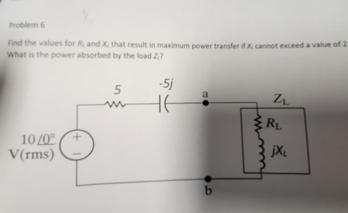 Problem 6
Find the values for R, and X, that result in maximum power transfer if X, cannot exceed a value of 2.
What is the power absorbed by the load Z₁?
10/0° +
V(rms)
5
www
-5j
HE
t
a
b
ZL
RL
jXL