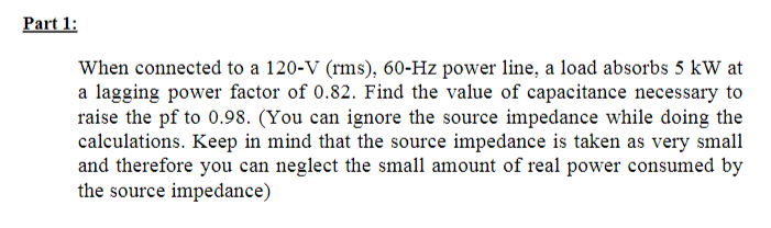 Part 1:
When connected to a 120-V (rms), 60-Hz power line, a load absorbs 5 kW at
a lagging power factor of 0.82. Find the value of capacitance necessary to
raise the pf to 0.98. (You can ignore the source impedance while doing the
calculations. Keep in mind that the source impedance is taken as very small
and therefore you can neglect the small amount of real power consumed by
the source impedance)