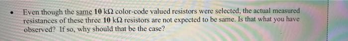 Even though the same 10 k2 color-code valued resistors were selected, the actual measured
resistances of these three 10 k2 resistors are not expected to be same. Is that what you have
observed? If so, why should that be the case?