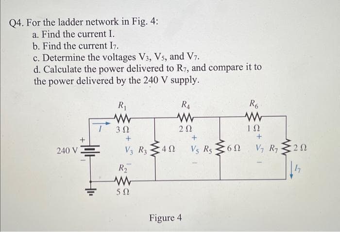 Q4. For the ladder network in Fig. 4:
a. Find the current I.
b. Find the current I7.
c. Determine the voltages V3, V5, and V7.
d. Calculate the power delivered to R7, and compare it to
the power delivered by the 240 V supply.
240 V;
R₁
3 Ω
+
V3 R3 402
Ω
R₂
www
5Ω
R4
www
202
Figure 4
Vs Rs 60
6Ω
R6
www
ΤΩ
+
V₁ R₁
202