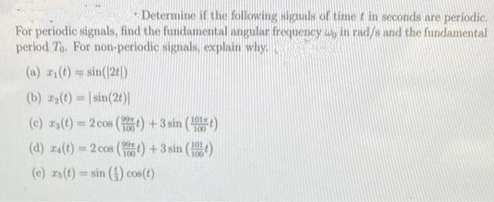Determine if the following signals of time in seconds are periodic.
For periodic signals, find the fundamental angular frequency wo in rad/s and the fundamental
period To. For non-periodic signals, explain why.
(a) r(t) = sin(|2t|)
(b) r₂(t)=sin(2t)|
(c) ra(t) = 2 cos (t) + 3 sin (10)
100
(d) ra(t) = 2 cos (t) + 3 sin (100)
(e) zs (t) = sin() cos(t)