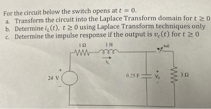 For the circuit below the switch opens at t = 0.
a. Transform the circuit into the Laplace Transform domain for t≥ 0
b. Determine i, (t), t≥ 0 using Laplace Transform techniques only
c. Determine the impulse response if the output is ve(t) for t≥0
IH
24 V
ΤΩ
wwwm
0.25 F
Vc
t=0
352