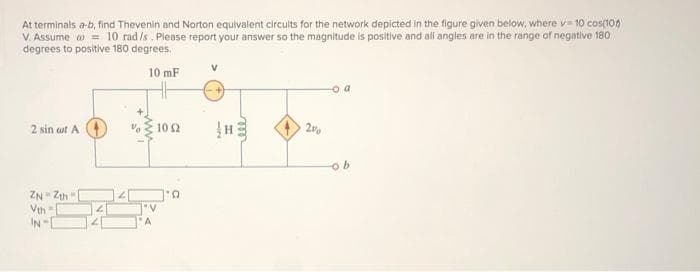 At terminals a-b, find Thevenin and Norton equivalent circuits for the network depicted in the figure given below, where v=10 cos(10)
V. Assume = 10 rad /s. Please report your answer so the magnitude is positive and all angles are in the range of negative 180
degrees to positive 180 degrees.
2 sin aut A
ZNZth
Vth
IN-E
10 mF
HH
A
10 52
'D
m
ell
2%
o a
-ob