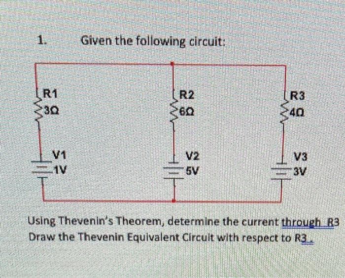 1.
R1
30
1
CIV
Given the following circuit:
R2
60
네가
V2
5V
$40
V3
BV
Using Thevenin's Theorem, determine the current through R3
Draw the Thevenin Equivalent Circuit with respect to R3