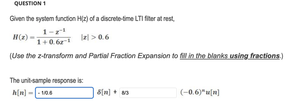 QUESTION 1
Given the system function H(z) of a discrete-time LTI filter at rest,
1-z-¹
H(z)
1+0.6z-1
(Use the z-transform and Partial Fraction Expansion to fill in the blanks using fractions.)
z> 0.6
The unit-sample response is:
h[n] = - 1/0.6
S[n] + 8/3
(-0.6)" u[n]
