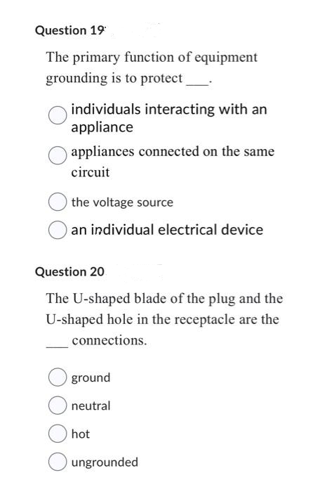 Question 19
The primary function of equipment
grounding is to protect _______
individuals interacting with an
appliance
appliances connected on the same
circuit
the voltage source
an individual electrical device
Question 20
The U-shaped blade of the plug and the
U-shaped hole in the receptacle are the
connections.
ground
neutral
hot
ungrounded