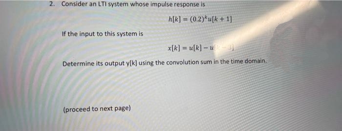 2. Consider an LTI system whose impulse response is
If the input to this system is
h[k] = (0.2)*u[k + 1]
x[k]u[k]-u-3]
Determine its output y[k] using the convolution sum in the time domain.
(proceed to next page)