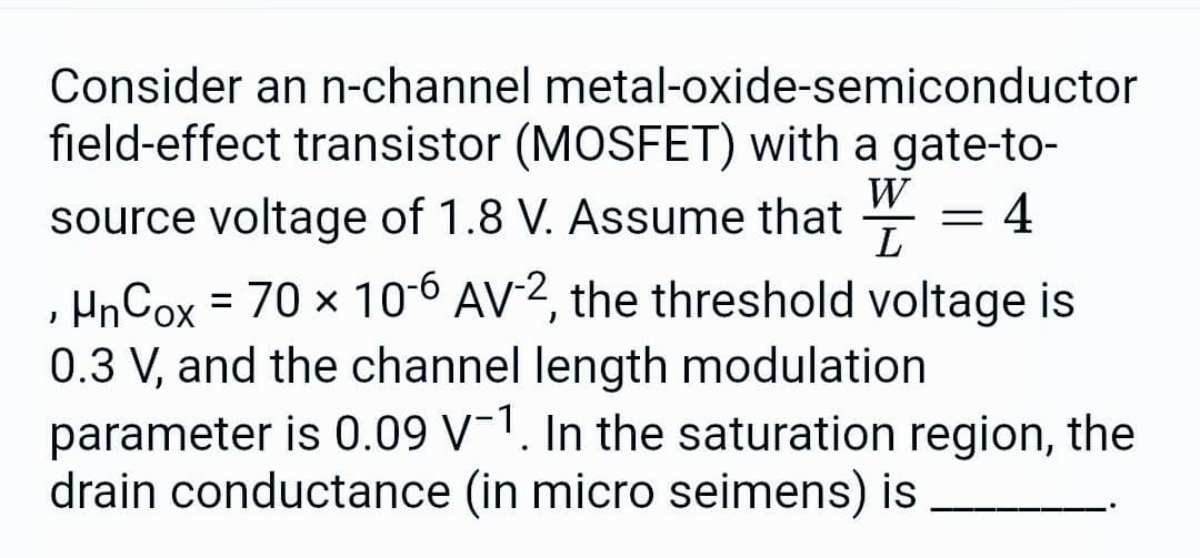 Consider an n-channel metal-oxide-semiconductor
field-effect transistor (MOSFET) with a gate-to-
source voltage of 1.8 V. Assume that
W =
L
4
µnCox = 70 × 10-6 AV-2, the threshold voltage is
0.3 V, and the channel length modulation
parameter is 0.09 V-1. In the saturation region, the
drain conductance (in micro seimens) is
J
