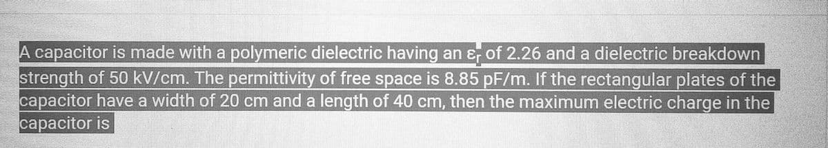 A capacitor is made with a polymeric dielectric having an & of 2.26 and a dielectric breakdown
타
strength of 50 kV/cm. The permittivity of free space is 8.85 pF/m. If the rectangular plates of the
capacitor have a width of 20 cm and a length of 40 cm, then the maximum electric charge in the
capacitor is