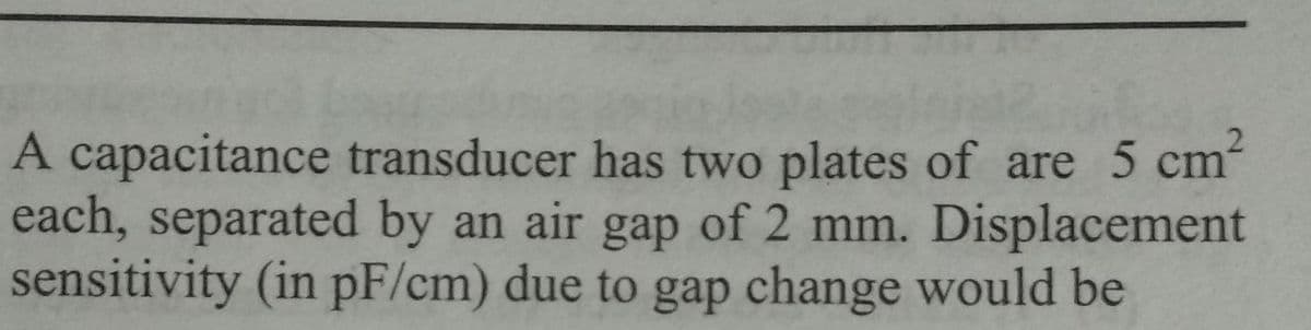 A capacitance transducer has two plates of are 5 cm²
each, separated by an air gap of 2 mm. Displacement
sensitivity (in pF/cm) due to gap change would be