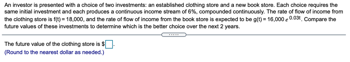 An investor is presented with a choice of two investments: an established clothing store and a new book store. Each choice requires the
same initial investment and each produces a continuous income stream of 6%, compounded continuously. The rate of flow of income from
the clothing store is f(t) = 18,000, and the rate of flow of income from the book store is expected to be g(t) = 16,000 e 0.03t. Compare the
future values of these investments to determine which is the better choice over the next 2 years.
.....
The future value of the clothing store is $
(Round to the nearest dollar as needed.)
