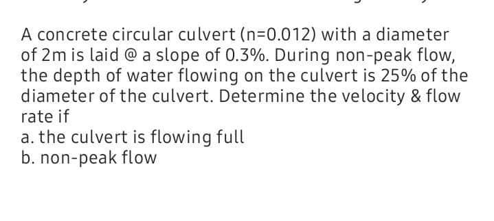 A concrete circular culvert (n=0.012) with a diameter
of 2m is laid @ a slope of 0.3%. During non-peak flow,
the depth of water flowing on the culvert is 25% of the
diameter of the culvert. Determine the velocity & flow
rate if
a. the culvert is flowing full
b. non-peak flow