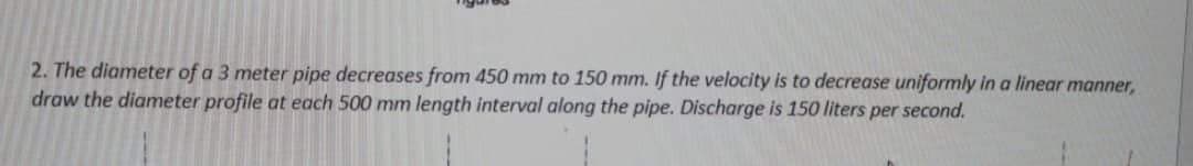 2. The diameter of a 3 meter pipe decreases from 450 mm to 150 mm. If the velocity is to decrease uniformly in a linear manner,
draw the diameter profile at each 500 mm length interval along the pipe. Discharge is 150 liters per second.