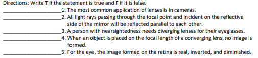 Directions: Write Tif the statement is true and Fif it is false.
1. The most common application of lenses is in cameras.
2. All light rays passing through the focal point and incident on the reflective
side of the mirror will be reflected parallel to each other.
3. A person with nearsightedness needs diverging lenses for their eyeglasses.
_4. When an object is placed on the focal length of a converging lens, no image is
formed.
5. For the eye, the image formed on the retina is real, inverted, and diminished.
