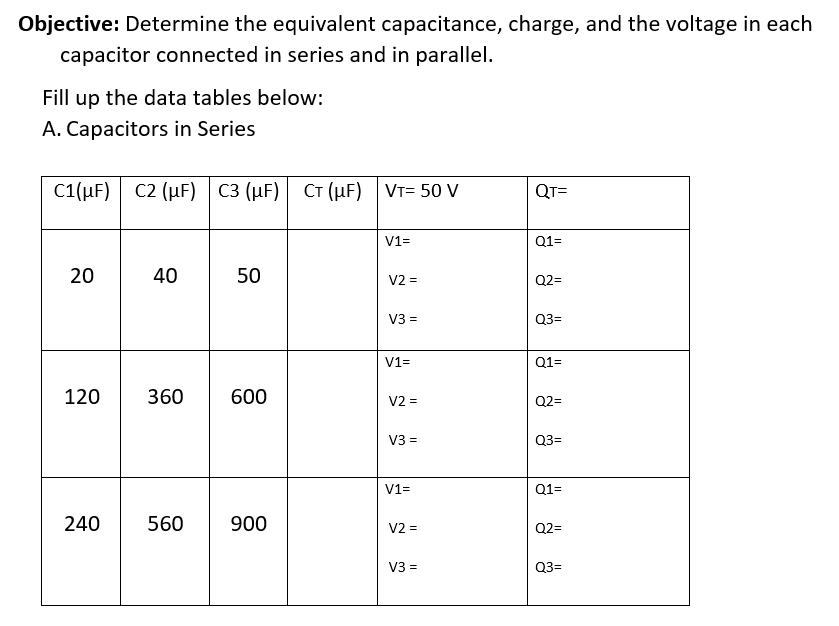Objective: Determine the equivalent capacitance, charge, and the voltage in each
capacitor connected in series and in parallel.
Fill up the data tables below:
A. Capacitors in Series
C1(µF) C2 (µF)
C3 (µF) CT (µF) VT= 50 V
QT=
V1=
Q1=
20
40
50
V2 =
Q2=
V3 =
Q3=
V1=
Q1=
120
360
600
V2 =
Q2=
V3 =
Q3=
V1=
Q1=
240
560
900
V2 =
Q2=
V3 =
Q3=

