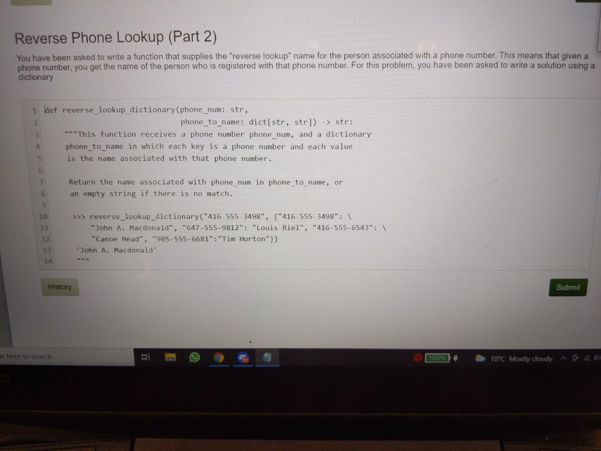 Reverse Phone Lookup (Part 2)
You have been asked to write a function that supplies the "reverse lookup" name for the person associated with a phone number. This means that given a
phone number, you get the name of the person who is registered with that phone number. For this problem, you have been asked to write a solution using a
dictionary
1 def reverse_lookup_dictionary(phone_num: str,
phone_to_name: dict[str, str]) -> str:
**"This function receives a phone number phone_num, and a dictionary
3
phone_to_name in which each key is a phone number and each value
is the name associated with that phone number.
4
5.
7.
Return the name associated with phone_num in phone_to_name, or
8.
an empty string if there is no match.
>>> reverse_lookup_dictionary("416-555-3498", {"416-555-3498": \
"John A. Macdonald", "647-555-9812": "Louis Riel", "416-555-6543": \
"Canoe Head", "905-555-6681" :"Tim Horton"})
10
11
12
13
'John A. Macdonald'
14
History
Submit
pe here to search
100%
10°C Mostly cloudy du
