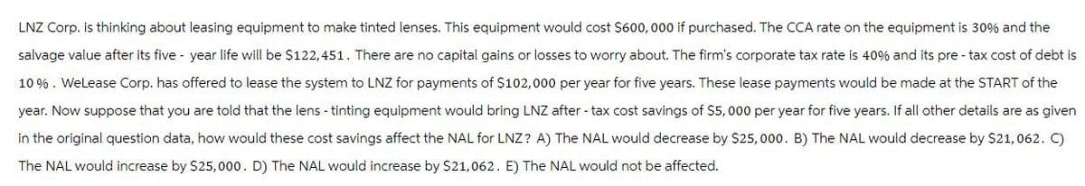 LNZ Corp. is thinking about leasing equipment to make tinted lenses. This equipment would cost $600, 000 if purchased. The CCA rate on the equipment is 30% and the
salvage value after its five-year life will be $122,451. There are no capital gains or losses to worry about. The firm's corporate tax rate is 40% and its pre-tax cost of debt is
10%. WeLease Corp. has offered to lease the system to LNZ for payments of $102,000 per year for five years. These lease payments would be made at the START of the
year. Now suppose that you are told that the lens - tinting equipment would bring LNZ after-tax cost savings of $5,000 per year for five years. If all other details are as given
in the original question data, how would these cost savings affect the NAL for LNZ? A) The NAL would decrease by $25,000. B) The NAL would decrease by $21,062. C)
The NAL would increase by $25,000. D) The NAL would increase by $21,062. E) The NAL would not be affected.
