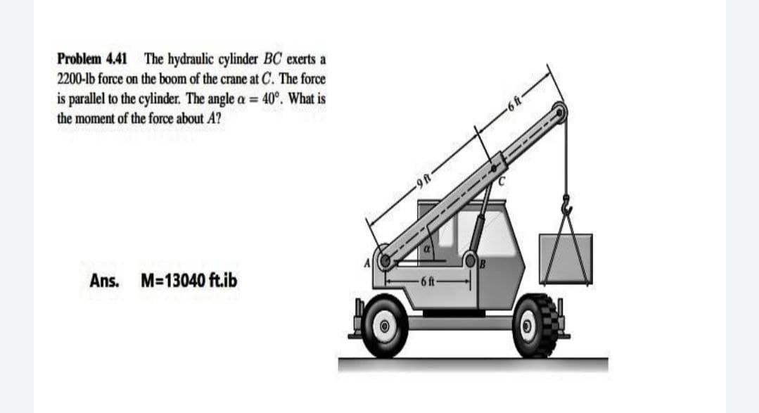 Problem 4.41
The hydraulic cylinder BC exerts a
2200-lb force on the boom of the crane at C. The force
is parallel to the cylinder. The angle a = 40°. What is
the moment of the force about A?
49-
Ans.
M=13040 ft.ib
