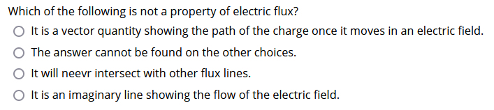 Which of the following is not a property of electric flux?
O It is a vector quantity showing the path of the charge once it moves in an electric field.
The answer cannot be found on the other choices.
O It will neevr intersect with other flux lines.
O It is an imaginary line showing the flow of the electric field.
