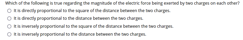 Which of the following is true regarding the magnitude of the electric force being exerted by two charges on each other?
It is directly proportional to the square of the distance between the two charges.
O It is directly proportional to the distance between the two charges.
It is inversely proportional to the square of the distance between the two charges.
O It is inversely proportional to the distance between the two charges.
